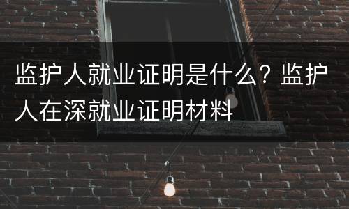 监护人就业证明是什么? 监护人在深就业证明材料