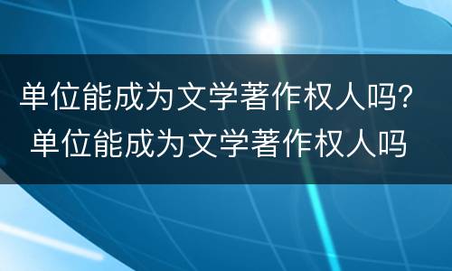 单位能成为文学著作权人吗？ 单位能成为文学著作权人吗