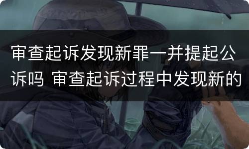 审查起诉发现新罪一并提起公诉吗 审查起诉过程中发现新的犯罪事实