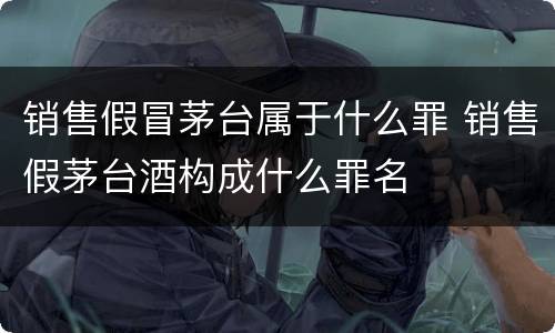 销售假冒茅台属于什么罪 销售假茅台酒构成什么罪名