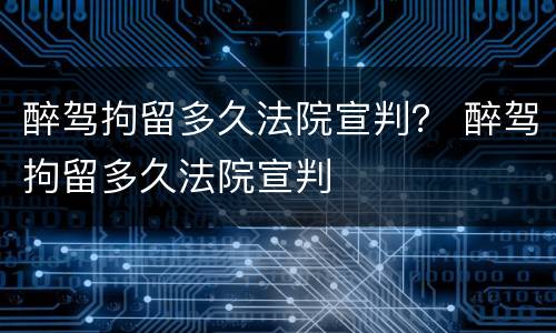 醉驾拘留多久法院宣判？ 醉驾拘留多久法院宣判