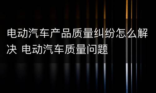 电动汽车产品质量纠纷怎么解决 电动汽车质量问题