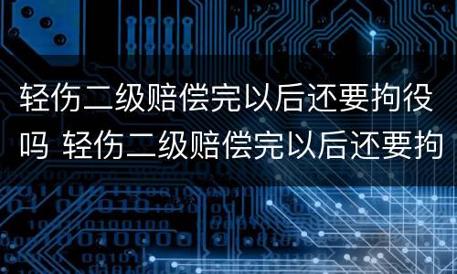 轻伤二级赔偿完以后还要拘役吗 轻伤二级赔偿完以后还要拘役吗知乎