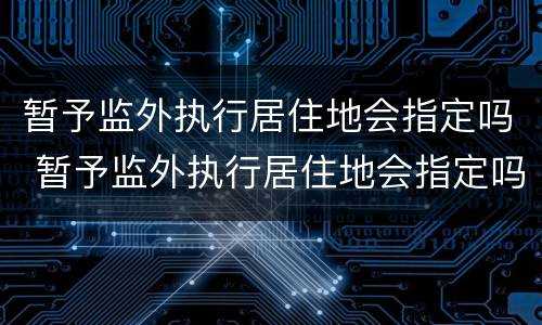 暂予监外执行居住地会指定吗 暂予监外执行居住地会指定吗法院