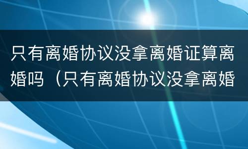 只有离婚协议没拿离婚证算离婚吗（只有离婚协议没拿离婚证算离婚吗怎么办）