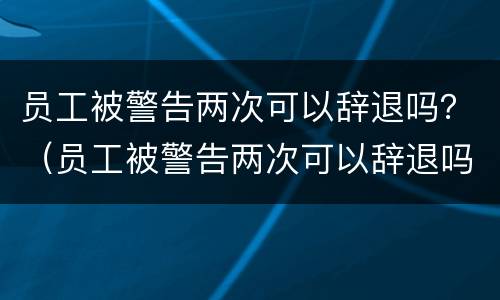 员工被警告两次可以辞退吗？（员工被警告两次可以辞退吗知乎）