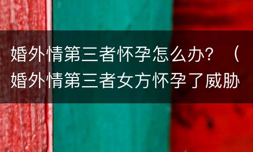 婚外情第三者怀孕怎么办？（婚外情第三者女方怀孕了威胁男方）