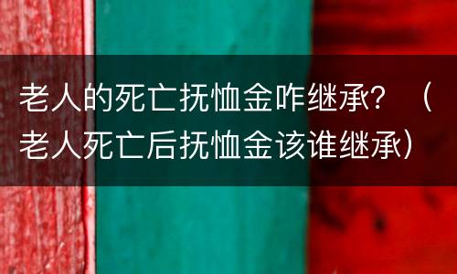 老人的死亡抚恤金咋继承？（老人死亡后抚恤金该谁继承）