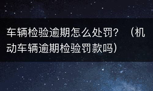 车辆检验逾期怎么处罚？（机动车辆逾期检验罚款吗）