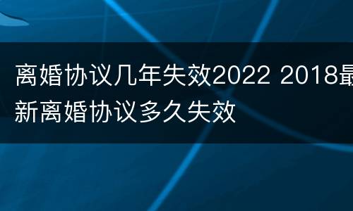 离婚协议几年失效2022 2018最新离婚协议多久失效