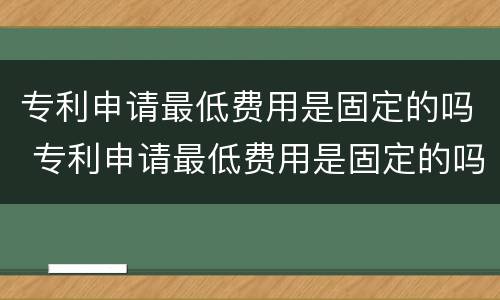 专利申请最低费用是固定的吗 专利申请最低费用是固定的吗为什么