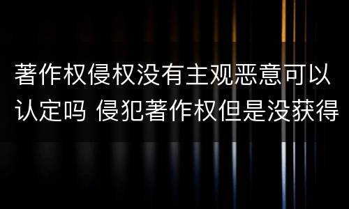 著作权侵权没有主观恶意可以认定吗 侵犯著作权但是没获得利益