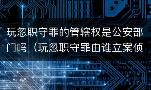 玩忽职守罪的管辖权是公安部门吗（玩忽职守罪由谁立案侦查）