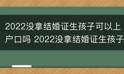 2022没拿结婚证生孩子可以上户口吗 2022没拿结婚证生孩子可以上户口吗北京