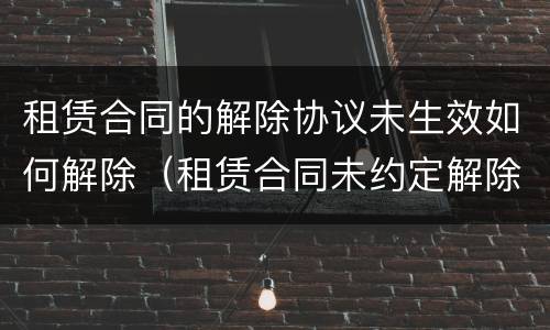 租赁合同的解除协议未生效如何解除（租赁合同未约定解除条件）