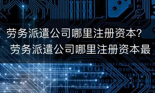 劳务派遣公司哪里注册资本？ 劳务派遣公司哪里注册资本最高