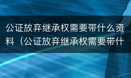 公证放弃继承权需要带什么资料（公证放弃继承权需要带什么资料去公证）