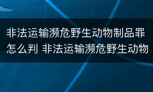 非法运输濒危野生动物制品罪怎么判 非法运输濒危野生动物制品罪怎么判定