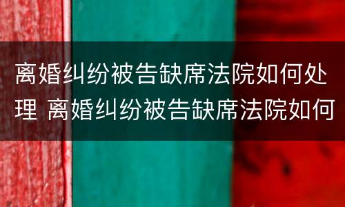 离婚纠纷被告缺席法院如何处理 离婚纠纷被告缺席法院如何处理案件