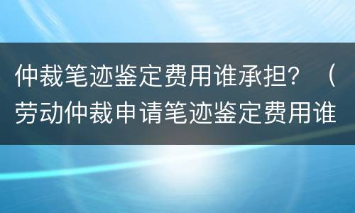 仲裁笔迹鉴定费用谁承担？（劳动仲裁申请笔迹鉴定费用谁承担）