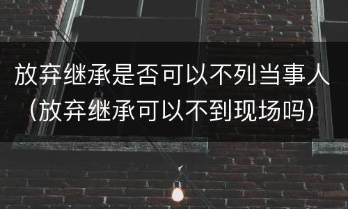 放弃继承是否可以不列当事人（放弃继承可以不到现场吗）