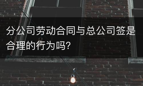 分公司劳动合同与总公司签是合理的行为吗？