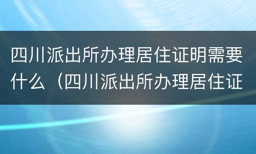 四川派出所办理居住证明需要什么（四川派出所办理居住证明需要什么材料）