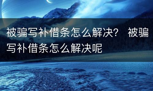 被骗写补借条怎么解决？ 被骗写补借条怎么解决呢