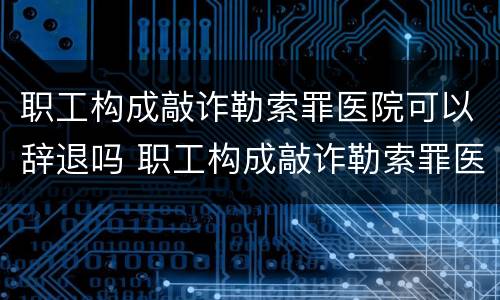 职工构成敲诈勒索罪医院可以辞退吗 职工构成敲诈勒索罪医院可以辞退吗怎么处理