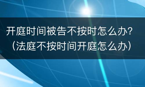 开庭时间被告不按时怎么办？（法庭不按时间开庭怎么办）