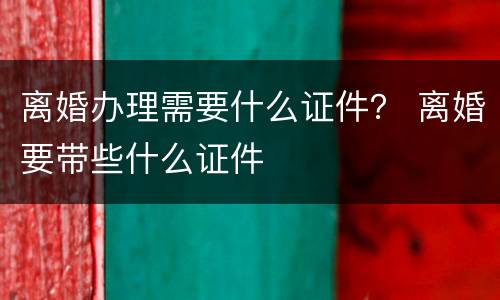 离婚办理需要什么证件？ 离婚要带些什么证件