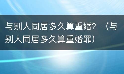 与别人同居多久算重婚？（与别人同居多久算重婚罪）