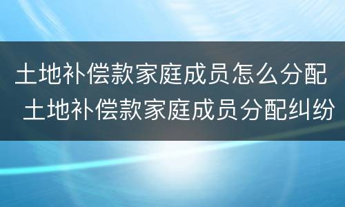 土地补偿款家庭成员怎么分配 土地补偿款家庭成员分配纠纷 民法典