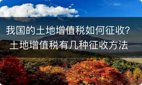 我国的土地增值税如何征收？ 土地增值税有几种征收方法