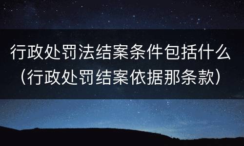 行政处罚法结案条件包括什么（行政处罚结案依据那条款）