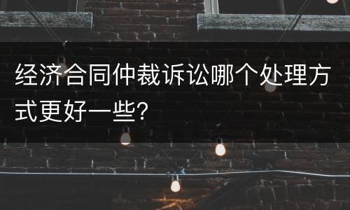 经济合同仲裁诉讼哪个处理方式更好一些？