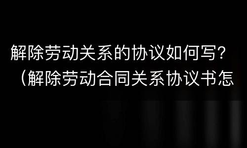 解除劳动关系的协议如何写？（解除劳动合同关系协议书怎么写）