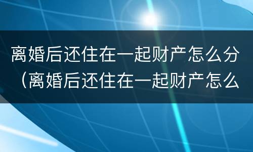 离婚后还住在一起财产怎么分（离婚后还住在一起财产怎么分割）