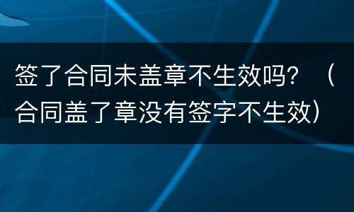 签了合同未盖章不生效吗？（合同盖了章没有签字不生效）