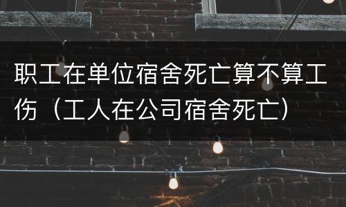 职工在单位宿舍死亡算不算工伤（工人在公司宿舍死亡）