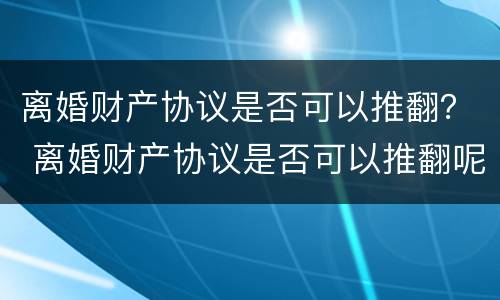 离婚财产协议是否可以推翻？ 离婚财产协议是否可以推翻呢