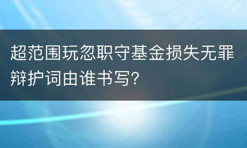 超范围玩忽职守基金损失无罪辩护词由谁书写？