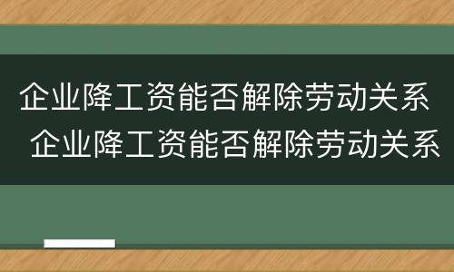 企业降工资能否解除劳动关系 企业降工资能否解除劳动关系合同