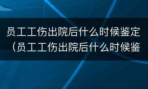 员工工伤出院后什么时候鉴定（员工工伤出院后什么时候鉴定伤残等级）