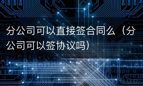 分公司可以直接签合同么（分公司可以签协议吗）