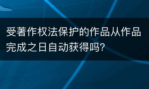 受著作权法保护的作品从作品完成之日自动获得吗？