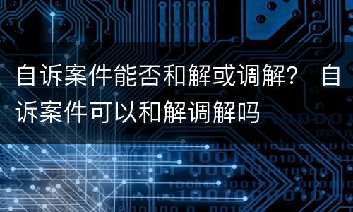 自诉案件能否和解或调解？ 自诉案件可以和解调解吗