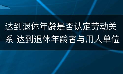 达到退休年龄是否认定劳动关系 达到退休年龄者与用人单位如何确定劳动关系