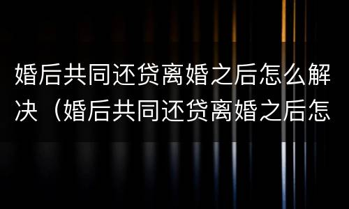 婚后共同还贷离婚之后怎么解决（婚后共同还贷离婚之后怎么解决呢）