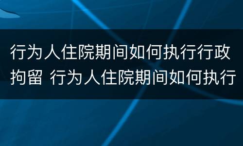 行为人住院期间如何执行行政拘留 行为人住院期间如何执行行政拘留